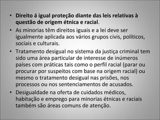 • Direito á igual proteção diante das leis relativas à
  questão de origem étnica e racial.
• As minorias têm direitos iguais e a lei deve ser
  igualmente aplicada aos vários grupos civis, políticos,
  sociais e culturais.
• Tratamento desigual no sistema da justiça criminal tem
  sido uma área particular de interesse de inúmeros
  países com práticas tais como o perfil racial (parar ou
  procurar por suspeitos com base na origem racial) ou
  mesmo o tratamento desigual nas prisões, nos
  processos ou nos sentenciamentos de acusados.
• Desigualdade na oferta de cuidados médicos,
  habitação e emprego para minorias étnicas e raciais
  também são áreas comuns de atenção.
 