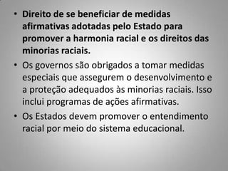 • Direito de se beneficiar de medidas
afirmativas adotadas pelo Estado para
promover a harmonia racial e os direitos das
minorias raciais.
• Os governos são obrigados a tomar medidas
especiais que assegurem o desenvolvimento e
a proteção adequados às minorias raciais. Isso
inclui programas de ações afirmativas.
• Os Estados devem promover o entendimento
racial por meio do sistema educacional.
 