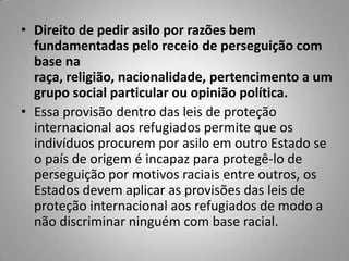 • Direito de pedir asilo por razões bem
fundamentadas pelo receio de perseguição com
base na
raça, religião, nacionalidade, pertencimento a um
grupo social particular ou opinião política.
• Essa provisão dentro das leis de proteção
internacional aos refugiados permite que os
indivíduos procurem por asilo em outro Estado se
o país de origem é incapaz para protegê-lo de
perseguição por motivos raciais entre outros, os
Estados devem aplicar as provisões das leis de
proteção internacional aos refugiados de modo a
não discriminar ninguém com base racial.
 