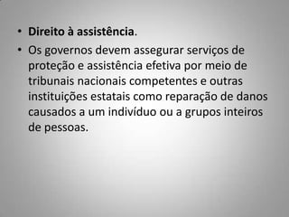 • Direito à assistência.
• Os governos devem assegurar serviços de
proteção e assistência efetiva por meio de
tribunais nacionais competentes e outras
instituições estatais como reparação de danos
causados a um indivíduo ou a grupos inteiros
de pessoas.
 