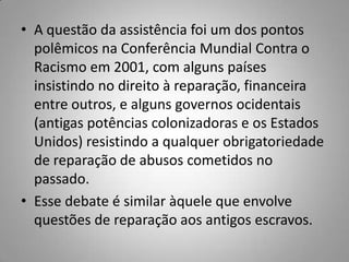 • A questão da assistência foi um dos pontos
polêmicos na Conferência Mundial Contra o
Racismo em 2001, com alguns países
insistindo no direito à reparação, financeira
entre outros, e alguns governos ocidentais
(antigas potências colonizadoras e os Estados
Unidos) resistindo a qualquer obrigatoriedade
de reparação de abusos cometidos no
passado.
• Esse debate é similar àquele que envolve
questões de reparação aos antigos escravos.
 