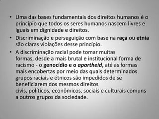 • Uma das bases fundamentais dos direitos humanos é o
princípio que todos os seres humanos nascem livres e
iguais em dignidade e direitos.
• Discriminação e perseguição com base na raça ou etnia
são claras violações desse princípio.
• A discriminação racial pode tomar muitas
formas, desde a mais brutal e institucional forma de
racismo - o genocídio e o apartheid, até as formas
mais encobertas por meio das quais determinados
grupos raciais e étnicos são impedidos de se
beneficiarem dos mesmos direitos
civis, políticos, econômicos, sociais e culturais comuns
a outros grupos da sociedade.
 