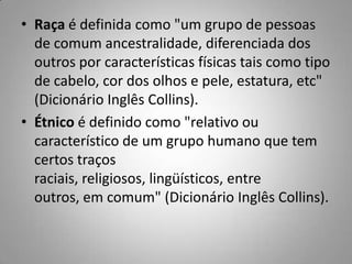 • Raça é definida como "um grupo de pessoas
de comum ancestralidade, diferenciada dos
outros por características físicas tais como tipo
de cabelo, cor dos olhos e pele, estatura, etc"
(Dicionário Inglês Collins).
• Étnico é definido como "relativo ou
característico de um grupo humano que tem
certos traços
raciais, religiosos, lingüísticos, entre
outros, em comum" (Dicionário Inglês Collins).
 