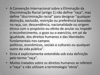 • A Convenção Internacional sobre a Eliminação da
Discriminação Racial (artigo 1) não define "raça", mas
define "discriminação racial" para designar "qualquer
distinção, exclusão, restrição ou preferência baseadas
na raça, cor, descendência, nacionalidade ou origem
étnica com o propósito ou efeito de anular ou impedir
o reconhecimento, o gozo ou o exercício, em pé de
igualdade, dos direitos humanos e das liberdades
fundamentais nos campos
políticos, econômicos, sociais e culturais ou qualquer
outro da vida pública".
• Etnia é explicitamente entendida sob esta definição
pelo termo "raça".
• Muitos tratados sobre os direitos humanos se referem
a "raça" e não utilizam a terminologia "etnia".
 