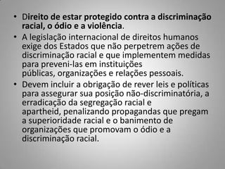 • Direito de estar protegido contra a discriminação
racial, o ódio e a violência.
• A legislação internacional de direitos humanos
exige dos Estados que não perpetrem ações de
discriminação racial e que implementem medidas
para preveni-las em instituições
públicas, organizações e relações pessoais.
• Devem incluir a obrigação de rever leis e políticas
para assegurar sua posição não-discriminatória, a
erradicação da segregação racial e
apartheid, penalizando propagandas que pregam
a superioridade racial e o banimento de
organizações que promovam o ódio e a
discriminação racial.
 