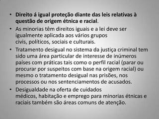 • Direito á igual proteção diante das leis relativas à
questão de origem étnica e racial.
• As minorias têm direitos iguais e a lei deve ser
igualmente aplicada aos vários grupos
civis, políticos, sociais e culturais.
• Tratamento desigual no sistema da justiça criminal tem
sido uma área particular de interesse de inúmeros
países com práticas tais como o perfil racial (parar ou
procurar por suspeitos com base na origem racial) ou
mesmo o tratamento desigual nas prisões, nos
processos ou nos sentenciamentos de acusados.
• Desigualdade na oferta de cuidados
médicos, habitação e emprego para minorias étnicas e
raciais também são áreas comuns de atenção.
 