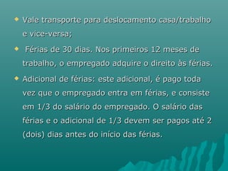 

Vale transporte para deslocamento casa/trabalho
e vice-versa;



Férias de 30 dias. Nos primeiros 12 meses de
trabalho, o empregado adquire o direito às férias.



Adicional de férias: este adicional, é pago toda
vez que o empregado entra em férias, e consiste
em 1/3 do salário do empregado. O salário das
férias e o adicional de 1/3 devem ser pagos até 2
(dois) dias antes do início das férias.

 