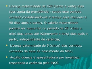 

Licença maternidade de 120 (cento e vinte) dias
(por conta da previdência - sendo este período
contado considerando-se o tempo para requerer e
90 dias após o parto). O salário maternidade
poderá ser requerido no período de 28 (vinte e
oito) dias antes até 92(noventa e dois) dias após o
parto, independente de carência;



Licença paternidade de 5 (cinco) dias corridos,
contados da data de nascimento do filho;



Auxílio doença e aposentadoria por invalidez,
respeitada a carência pelo INSS.

 