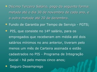 

Décimo Terceiro Salário, pago da seguinte forma:
metade até o dia 30 de novembro de cada ano, e
a outra metade até 20 de dezembro.




Fundo de Garantia por Tempo de Serviço - FGTS;
PIS, que consiste no 14º salário, para os
empregados que receberam em média até dois
salários mínimos no ano anterior, tiveram pelo
menos um mês de Carteira assinada e estão
cadastrados no PIS - Programa de Integração
Social - há pelo menos cinco anos;



Seguro Desemprego

 
