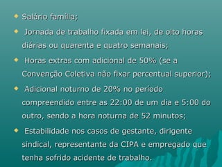 


Salário família;
Jornada de trabalho fixada em lei, de oito horas
diárias ou quarenta e quatro semanais;



Horas extras com adicional de 50% (se a
Convenção Coletiva não fixar percentual superior);



Adicional noturno de 20% no período
compreendido entre as 22:00 de um dia e 5:00 do
outro, sendo a hora noturna de 52 minutos;



Estabilidade nos casos de gestante, dirigente
sindical, representante da CIPA e empregado que
tenha sofrido acidente de trabalho.

 