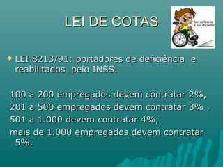 LEI DE COTAS


LEI 8213/91: portadores de deficiência e
reabilitados pelo INSS.

100 a 200 empregados devem contratar 2%,
201 a 500 empregados devem contratar 3% ,
501 a 1.000 devem contratar 4%,
mais de 1.000 empregados devem contratar
5%.

 