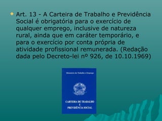 

Art. 13 - A Carteira de Trabalho e Previdência
Social é obrigatória para o exercício de
qualquer emprego, inclusive de natureza
rural, ainda que em caráter temporário, e
para o exercício por conta própria de
atividade profissional remunerada. (Redação
dada pelo Decreto-lei nº 926, de 10.10.1969)

 