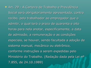 

Art. 29 - A Carteira de Trabalho e Previdência
Social será obrigatoriamente apresentada, contra
recibo, pelo trabalhador ao empregador que o
admitir, o qual terá o prazo de quarenta e oito
horas para nela anotar, especificamente, a data
de admissão, a remuneração e as condições
especiais, se houver, sendo facultada a adoção de
sistema manual, mecânico ou eletrônico,
conforme instruções a serem expedidas pelo
Ministério do Trabalho. (Redação dada pela Lei nº
7.855, de 24.10.1989)

 