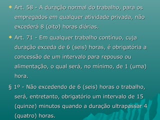 

Art. 58 - A duração normal do trabalho, para os
empregados em qualquer atividade privada, não
excederá 8 (oito) horas diárias.



Art. 71 - Em qualquer trabalho contínuo, cuja
duração exceda de 6 (seis) horas, é obrigatória a
concessão de um intervalo para repouso ou
alimentação, o qual será, no mínimo, de 1 (uma)
hora.

§ 1º - Não excedendo de 6 (seis) horas o trabalho,
será, entretanto, obrigatório um intervalo de 15
(quinze) minutos quando a duração ultrapassar 4
(quatro) horas.

 