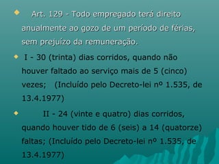     Art. 129 - Todo empregado terá direito

anualmente ao gozo de um período de férias,
sem prejuízo da remuneração.


I - 30 (trinta) dias corridos, quando não
houver faltado ao serviço mais de 5 (cinco)
vezes;

(Incluído pelo Decreto-lei nº 1.535, de

13.4.1977)


II - 24 (vinte e quatro) dias corridos,
quando houver tido de 6 (seis) a 14 (quatorze)
faltas; (Incluído pelo Decreto-lei nº 1.535, de
13.4.1977)

 