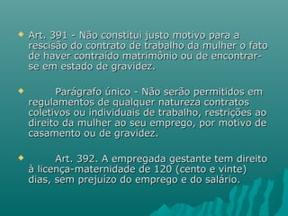 

Art. 391 - Não constitui justo motivo para a
rescisão do contrato de trabalho da mulher o fato
de haver contraído matrimônio ou de encontrarse em estado de gravidez.



Parágrafo único - Não serão permitidos em
regulamentos de qualquer natureza contratos
coletivos ou individuais de trabalho, restrições ao
direito da mulher ao seu emprego, por motivo de
casamento ou de gravidez.



Art. 392. A empregada gestante tem direito
à licença-maternidade de 120 (cento e vinte)
dias, sem prejuízo do emprego e do salário.

 