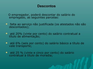 Descontos
O empregador, poderá descontar do salário do
empregado, as seguintes parcelas:


falta ao serviço não justificada (os atestados não são
descontados);



até 20% (vinte por cento) do salário contratual a
título de alimentação;



até 6% (seis por cento) do salário básico a título de
vale transporte;



até 25 % (vinte e cinco por cento) do salário
contratual a título de moradia;

 