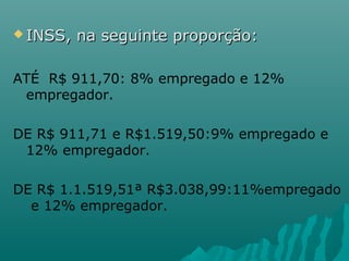  INSS,

na seguinte proporção:

ATÉ R$ 911,70: 8% empregado e 12%
empregador.
DE R$ 911,71 e R$1.519,50:9% empregado e
12% empregador.
DE R$ 1.1.519,51ª R$3.038,99:11%empregado
e 12% empregador.

 