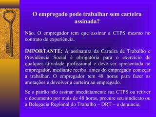 O empregado pode trabalhar sem carteira
                 assinada?
Não. O empregador tem que assinar a CTPS mesmo no
contrato de experiência.

IMPORTANTE: A assinatura da Carteira de Trabalho e
Previdência Social é obrigatória para o exercício de
qualquer atividade profissional e deve ser apresentada ao
empregador, mediante recibo, antes do empregado começar
a trabalhar. O empregador tem 48 horas para fazer as
anotações e devolver a carteira ao empregado.
Se o patrão não assinar imediatamente sua CTPS ou retiver
o documento por mais de 48 horas, procure seu sindicato ou
a Delegacia Regional do Trabalho – DRT – e denuncie.
 