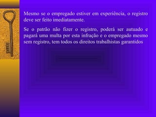 Mesmo se o empregado estiver em experiência, o registro
deve ser feito imediatamente.
Se o patrão não fizer o registro, poderá ser autuado e
pagará uma multa por esta infração e o empregado mesmo
sem registro, tem todos os direitos trabalhistas garantidos
 