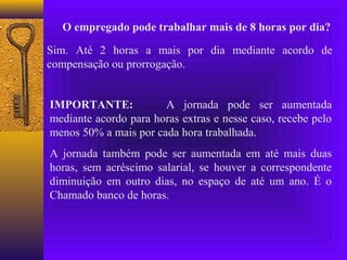 O empregado pode trabalhar mais de 8 horas por dia?

Sim. Até 2 horas a mais por dia mediante acordo de
compensação ou prorrogação.


IMPORTANTE:            A jornada pode ser aumentada
mediante acordo para horas extras e nesse caso, recebe pelo
menos 50% a mais por cada hora trabalhada.
A jornada também pode ser aumentada em até mais duas
horas, sem acréscimo salarial, se houver a correspondente
diminuição em outro dias, no espaço de até um ano. É o
Chamado banco de horas.
 