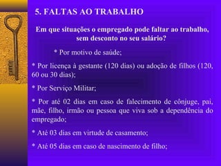5. FALTAS AO TRABALHO

 Em que situações o empregado pode faltar ao trabalho,
             sem desconto no seu salário?
       * Por motivo de saúde;
* Por licença à gestante (120 dias) ou adoção de filhos (120,
60 ou 30 dias);
* Por Serviço Militar;
* Por até 02 dias em caso de falecimento de cônjuge, pai,
mãe, filho, irmão ou pessoa que viva sob a dependência do
empregado;
* Até 03 dias em virtude de casamento;
* Até 05 dias em caso de nascimento de filho;
 