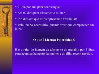 * 01 dia por ano para doar sangue;
* Até 02 dias para alistamento militar;
* No dias em que estiver prestando vestibular;
* Pelo tempo necessário, quando tiver que comparecer em
juízo.


              O que é Licença Paternidade?


É o direito do homem de afastar-se do trabalho por 5 dias,
para acompanhamento da mulher e do filho recém nascido.
 