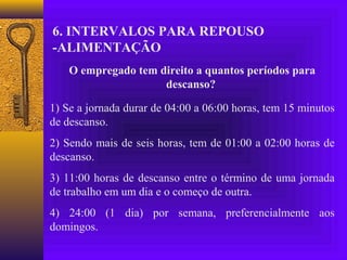 6. INTERVALOS PARA REPOUSO
-ALIMENTAÇÃO
    O empregado tem direito a quantos períodos para
                     descanso?

1) Se a jornada durar de 04:00 a 06:00 horas, tem 15 minutos
de descanso.
2) Sendo mais de seis horas, tem de 01:00 a 02:00 horas de
descanso.
3) 11:00 horas de descanso entre o término de uma jornada
de trabalho em um dia e o começo de outra.
4) 24:00 (1 dia) por semana, preferencialmente aos
domingos.
 