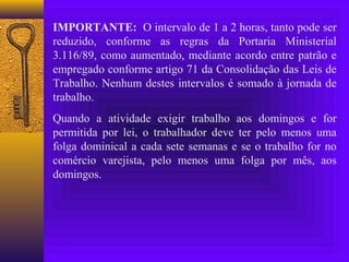 IMPORTANTE: O intervalo de 1 a 2 horas, tanto pode ser
reduzido, conforme as regras da Portaria Ministerial
3.116/89, como aumentado, mediante acordo entre patrão e
empregado conforme artigo 71 da Consolidação das Leis de
Trabalho. Nenhum destes intervalos é somado à jornada de
trabalho.
Quando a atividade exigir trabalho aos domingos e for
permitida por lei, o trabalhador deve ter pelo menos uma
folga dominical a cada sete semanas e se o trabalho for no
comércio varejista, pelo menos uma folga por mês, aos
domingos.
 