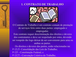 1. CONTRATO DE TRABALHO




O Contrato de Trabalho é um contrato comum de prestação
      de serviços feito entre duas partes: empregado e
                        empregador.
 Este contrato requer descriminação dos direitos e deveres
 dos contratantes e deve ser respeitado por estes, devendo
ser rompido tão logo deixar de ser conveniente para uma ou
                      ambas as partes.
   Os direitos e deveres das partes, estão relacionadas na:
 CLT- Consolidação das Leis do Trabalho;
 CF - Constituição Federal; e
 CCT - Convenção Coletiva do Trabalho.
 