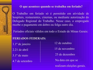 O que acontece quando se trabalha em feriado?

O Trabalho em feriado só é permitido em atividade de
hospitais, restaurantes, cinemas, ou mediante autorização do
Delegado Regional do Trabalho. Nesse caso, o empregado
recebe o pagamento em dobro ou folga outro dia.

Feriados oficiais válidos em todo o Estado de Minas Gerais:

FERIADOS FEDERAIS:
1.1º de janeiro                 12 de outubro

2.21 de abril                   15 de novembro

3.1º de maio                     25 de dezembro

4.7 de setembro                  Na data em que se
                                 realizam eleições gerais.
 