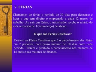 7. FÉRIAS

Chamamos de férias o período de 30 dias para descanso e
lazer a que tem direito o empregado a cada 12 meses de
trabalho. Ao sair em férias, o trabalhador recebe o salário do
mês acrescido de 1/3 (um terço) de abono.

                O que são Férias Coletivas?

Existem as Férias Coletivas que é o parcelamento das férias
em 2 períodos, com prazo mínimo de 10 dias entre cada
período. Porém é proíbido o parcelamento aos menores de
18 anos e aos maiores de 50 anos.
 