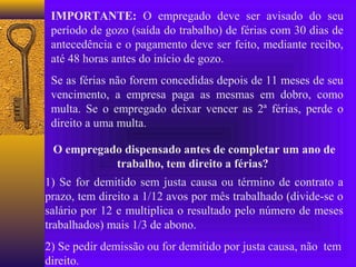 IMPORTANTE: O empregado deve ser avisado do seu
 período de gozo (saída do trabalho) de férias com 30 dias de
 antecedência e o pagamento deve ser feito, mediante recibo,
 até 48 horas antes do início de gozo.
 Se as férias não forem concedidas depois de 11 meses de seu
 vencimento, a empresa paga as mesmas em dobro, como
 multa. Se o empregado deixar vencer as 2ª férias, perde o
 direito a uma multa.

 O empregado dispensado antes de completar um ano de
           trabalho, tem direito a férias?
1) Se for demitido sem justa causa ou término de contrato a
prazo, tem direito a 1/12 avos por mês trabalhado (divide-se o
salário por 12 e multiplica o resultado pelo número de meses
trabalhados) mais 1/3 de abono.
2) Se pedir demissão ou for demitido por justa causa, não tem
direito.
 