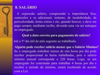8. SALÁRIO
  A expressão salário, compreende a importância fixa,
comissões e os adicionais: noturno, de insalubridade, de
periculosidade, horas extras e etc, quando houver, e deve ser
pago sempre, mediante recibo, devendo uma via ser entregue
ao empregado.
      Qual a data correta para pagamento do salário?
Até o 5º dia útil do mês seguinte ao trabalhado.
Alguém pode receber salário menor que o Salário Mínimo?
Se o empregado trabalhar menos de oito horas por dia pode
receber proporcional às horas trabalhadas, pois o salário
mínimo mensal corresponde a 220 horas. Logo, se um
empregado for contratado para trabalhar 4 horas por dia e
receber a metade do mínimo, estará recebendo de acordo
com a Lei.
 
