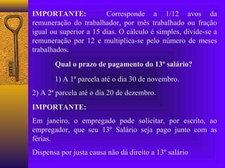 IMPORTANTE:             Corresponde a 1/12 avos da
remuneração do trabalhador, por mês trabalhado ou fração
igual ou superior a 15 dias. O cálculo é simples, divide-se a
remuneração por 12 e multiplica-se pelo número de meses
trabalhados.
       Qual o prazo de pagamento do 13º salário?

       1) A 1ª parcela até o dia 30 de novembro.
2) A 2ª parcela até o dia 20 de dezembro.
IMPORTANTE:
Em janeiro, o empregado pode solicitar, por escrito, ao
empregador, que seu 13º Salário seja pago junto com as
férias.
Dispensa por justa causa não dá direito a 13º salário
 