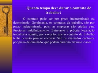Quanto tempo deve durar o contrato de
                   trabalho?
        O contrato pode ser por prazo indeterminado ou
determinado. Geralmente, os contratos de trabalho, são por
prazo indeterminado, pois, as empresas são criadas para
funcionar indefinidamente. Entretanto a própria legislação
trabalhista admite, por exceção, que o contrato de trabalho
tenha ocasião para se encerrar. São os chamados contratos
por prazo determinado, que podem durar no máximo 2 anos.
 