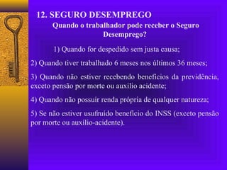 12. SEGURO DESEMPREGO
      Quando o trabalhador pode receber o Seguro
                    Desemprego?
       1) Quando for despedido sem justa causa;
2) Quando tiver trabalhado 6 meses nos últimos 36 meses;
3) Quando não estiver recebendo benefícios da previdência,
exceto pensão por morte ou auxilio acidente;
4) Quando não possuir renda própria de qualquer natureza;
5) Se não estiver usufruído benefício do INSS (exceto pensão
por morte ou auxílio-acidente).
 