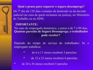Qual o prazo para requerer o seguro desemprego?
Do 7º dia até 120 dias contados da demissão ou da decisão
judicial (no caso de quem reclamou na justiça), no Ministério
do Trabalho ou no SINE.
 IMPORTANTE:
No caso do empregado doméstico, o prazo é de 7 a 90 dias.
Quantas parcelas de Seguro Desemprego, o trabalhador
                    pode receber?

Depende do tempo de serviço do trabalhador: Se o
empregado trabalhou:
        *     de 6 a 11 meses receberá 3 parcelas;
        *     de 12 a 23 meses receberá 4 parcelas;
*     de 24 a 36 meses receberá 5 parcelas
 