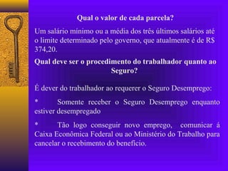 Qual o valor de cada parcela?
Um salário mínimo ou a média dos três últimos salários até
o limite determinado pelo governo, que atualmente é de R$
374,20.
Qual deve ser o procedimento do trabalhador quanto ao
                       Seguro?

É dever do trabalhador ao requerer o Seguro Desemprego:
*       Somente receber o Seguro Desemprego enquanto
estiver desempregado
*      Tão logo conseguir novo emprego, comunicar á
Caixa Econômica Federal ou ao Ministério do Trabalho para
cancelar o recebimento do benefício.
 