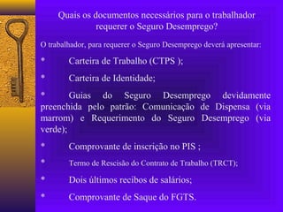 Quais os documentos necessários para o trabalhador
               requerer o Seguro Desemprego?
O trabalhador, para requerer o Seguro Desemprego deverá apresentar:

*       Carteira de Trabalho (CTPS );
*       Carteira de Identidade;
*       Guias do Seguro Desemprego devidamente
preenchida pelo patrão: Comunicação de Dispensa (via
marrom) e Requerimento do Seguro Desemprego (via
verde);
*       Comprovante de inscrição no PIS ;
*       Termo de Rescisão do Contrato de Trabalho (TRCT);

*       Dois últimos recibos de salários;
*       Comprovante de Saque do FGTS.
 