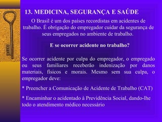 13. MEDICINA, SEGURANÇA E SAÚDE
    O Brasil é um dos países recordistas em acidentes de
trabalho. É obrigação do empregador cuidar da segurança de
         seus empregados no ambiente de trabalho.

            E se ocorrer acidente no trabalho?

Se ocorrer acidente por culpa do empregador, o empregado
ou seus familiares receberão indenização por danos
materiais, físicos e morais. Mesmo sem sua culpa, o
empregador deve:
* Preencher a Comunicação de Acidente de Trabalho (CAT)
* Encaminhar o acidentado à Previdência Social, dando-lhe
todo o atendimento médico necessário
 