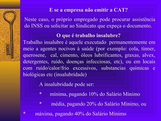 E se a empresa não emitir a CAT?
Neste caso, o próprio empregado pode procurar assistência
do INSS ou solicitar ao Sindicato que expeça o documento.
                O que é trabalho insalubre?
Trabalho insalubre é aquele executado permanentemente em
meio a agentes nocivos à saúde (por exemplo: cola, tinner,
querosene, cal, cimento, óleos lubrificantes, graxas, alvex,
detergentes, ruído, doenças infecciosas, etc), ou em locais
com ruído/calor/frio excessivos, substancias químicas e
biológicas etc (insalubridade)
       A insalubridade pode ser:
       *    mínima, pagando 10% do Salário Mínimo
       *    média, pagando 20% do Salário Mínimo, ou
*    máxima, pagando 40% do Salário Mínimo
 