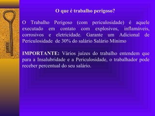 O que é trabalho perigoso?

O Trabalho Perigoso (com periculosidade) é aquele
executado em contato com explosivos, inflamáveis,
corrosivos e eletricidade. Garante um Adicional de
Periculosidade de 30% do salário Salário Mínimo

IMPORTANTE: Vários juízes do trabalho entendem que
para a Insalubridade e a Periculosidade, o trabalhador pode
receber percentual do seu salário.
 