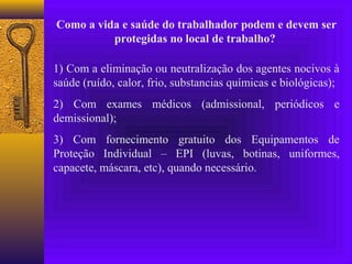Como a vida e saúde do trabalhador podem e devem ser
          protegidas no local de trabalho?

1) Com a eliminação ou neutralização dos agentes nocivos à
saúde (ruído, calor, frio, substancias químicas e biológicas);
2) Com exames médicos (admissional, periódicos e
demissional);
3) Com fornecimento gratuito dos Equipamentos de
Proteção Individual – EPI (luvas, botinas, uniformes,
capacete, máscara, etc), quando necessário.
 