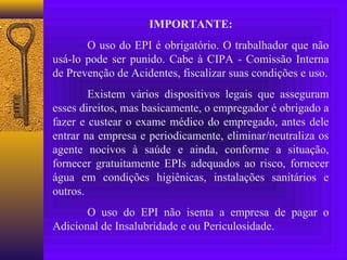 IMPORTANTE:
       O uso do EPI é obrigatório. O trabalhador que não
usá-lo pode ser punido. Cabe à CIPA - Comissão Interna
de Prevenção de Acidentes, fiscalizar suas condições e uso.
        Existem vários dispositivos legais que asseguram
esses direitos, mas basicamente, o empregador é obrigado a
fazer e custear o exame médico do empregado, antes dele
entrar na empresa e periodicamente, eliminar/neutraliza os
agente nocivos à saúde e ainda, conforme a situação,
fornecer gratuitamente EPIs adequados ao risco, fornecer
água em condições higiênicas, instalações sanitários e
outros.
       O uso do EPI não isenta a empresa de pagar o
Adicional de Insalubridade e ou Periculosidade.
 