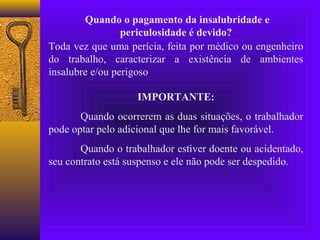 Quando o pagamento da insalubridade e
                 periculosidade é devido?
Toda vez que uma perícia, feita por médico ou engenheiro
do trabalho, caracterizar a existência de ambientes
insalubre e/ou perigoso

                   IMPORTANTE:
       Quando ocorrerem as duas situações, o trabalhador
pode optar pelo adicional que lhe for mais favorável.
       Quando o trabalhador estiver doente ou acidentado,
seu contrato está suspenso e ele não pode ser despedido.
 