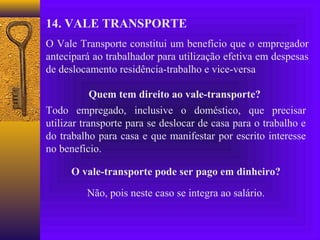 14. VALE TRANSPORTE
O Vale Transporte constitui um benefício que o empregador
antecipará ao trabalhador para utilização efetiva em despesas
de deslocamento residência-trabalho e vice-versa

            Quem tem direito ao vale-transporte?
Todo empregado, inclusive o doméstico, que precisar
utilizar transporte para se deslocar de casa para o trabalho e
do trabalho para casa e que manifestar por escrito interesse
no beneficio.

      O vale-transporte pode ser pago em dinheiro?

         Não, pois neste caso se integra ao salário.
 