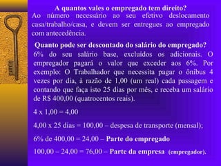 A quantos vales o empregado tem direito?
Ao número necessário ao seu efetivo deslocamento
casa/trabalho/casa, e devem ser entregues ao empregado
com antecedência.
Quanto pode ser descontado do salário do empregado?
6% do seu salário base, excluídos os adicionais. O
empregador pagará o valor que exceder aos 6%. Por
exemplo: O Trabalhador que necessita pagar o ônibus 4
vezes por dia, à razão de 1,00 (um real) cada passagem e
contando que faça isto 25 dias por mês, e receba um salário
de R$ 400,00 (quatrocentos reais).
4 x 1,00 = 4,00
4,00 x 25 dias = 100,00 – despesa de transporte (mensal);
6% de 400,00 = 24,00 – Parte do empregado
100,00 – 24,00 = 76,00 – Parte da empresa (empregador).
 