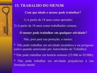 15. TRABALHO DO MENOR
        Com que idade o menor pode trabalhar?

       1) A partir de 14 anos como aprendiz;
2) A partir de 16 anos como trabalhador comum.

    O menor pode trabalhar em qualquer atividade?

       Não, pois para sua proteção, o menor:
* Não pode trabalhar em atividade insalubres e ou perigosas
(salvo quando autorizado por Autoridades do Trabalho);
* Não pode trabalhar em horário noturno (22:00h às 05:00h);
* Não pode trabalhar em atividade prejudiciais à sua
formação moral.
 