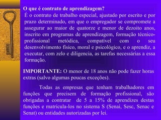 O que é contrato de aprendizagem?
É o contrato de trabalho especial, ajustado por escrito e por
prazo determinado, em que o empregador se compromete a
assegurar ao maior de quatorze e menor de dezoito anos,
inscrito em programas de aprendizagem, formação técnico-
profissional   metódica,     compatível      com     o     seu
desenvolvimento físico, moral e psicológico, e o aprendiz, a
executar, com zelo e diligencia, as tarefas necessárias a essa
formação.

IMPORTANTE: O menor de 18 anos não pode fazer horas
extras (salvo algumas poucas exceções).
       Todas as empresas que tenham trabalhadores em
funções que precisem de formação profissional, são
obrigadas a contratar de 5 a 15% de aprendizes destas
funções e matricula-los no sistema S (Senai, Sesc, Senac e
Senat) ou entidades autorizadas por lei.
 